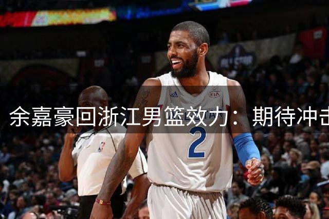余嘉豪回浙江男篮效力：期待冲击新赛季佳绩