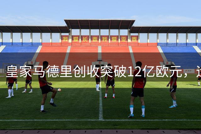 皇家马德里创收突破12亿欧元，运营效率改写行业新标杆