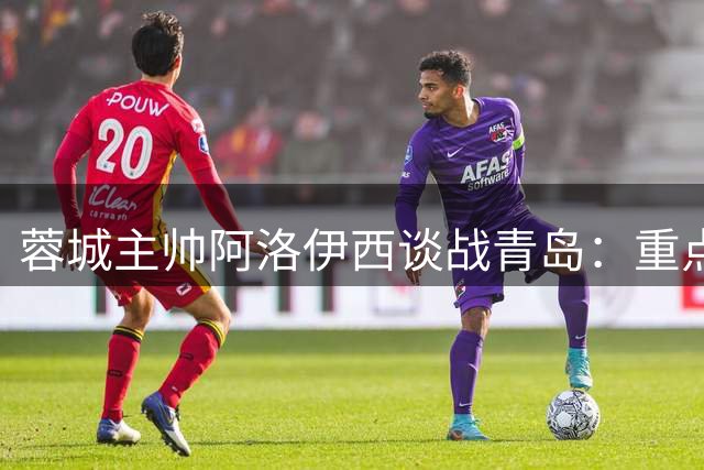 蓉城主帅阿洛伊西谈战青岛：重点布防锋线尖刀 强调把握得分效率