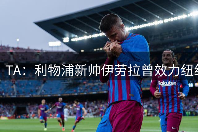 TA：利物浦新帅伊劳拉曾效力纽约城，他从NFL和NBA中汲取执教灵感